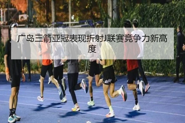 广岛三箭亚冠表现折射J联赛竞争力新高度 - Kaiyuan